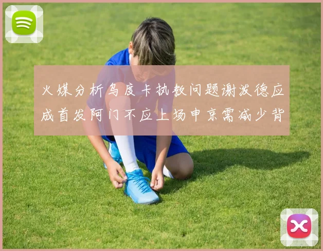 火媒分析乌度卡执教问题谢泼德应成首发阿门不应上场申京需减少背打次数