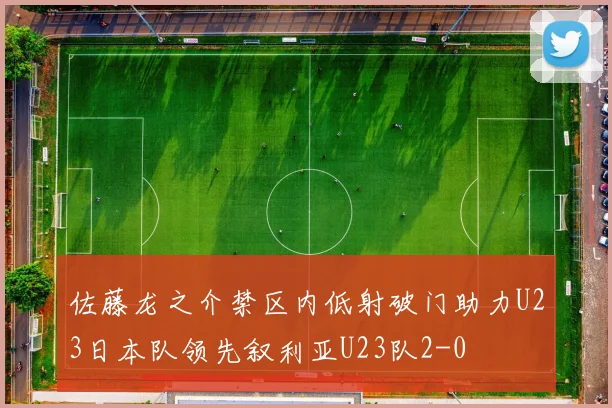 佐藤龙之介禁区内低射破门助力U23日本队领先叙利亚U23队2-0