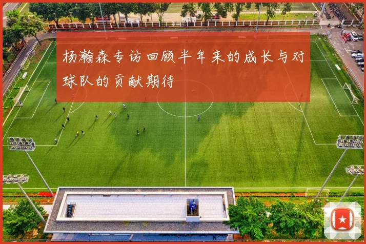 杨瀚森专访回顾半年来的成长与对球队的贡献期待