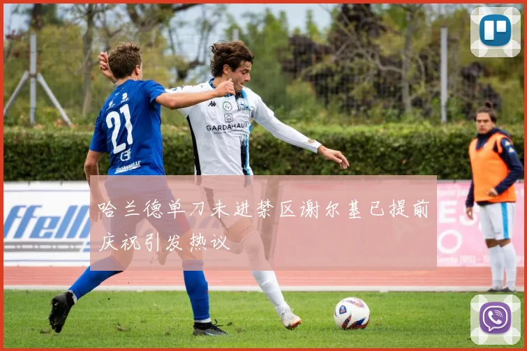 哈兰德单刀未进禁区谢尔基已提前庆祝引发热议