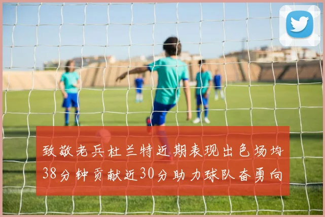 致敬老兵杜兰特近期表现出色场均38分钟贡献近30分助力球队奋勇向前