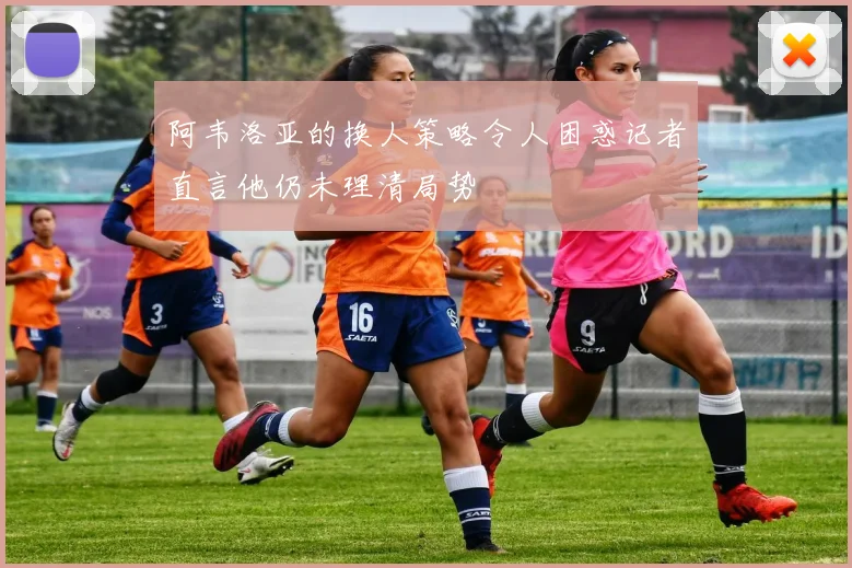阿韦洛亚的换人策略令人困惑记者直言他仍未理清局势