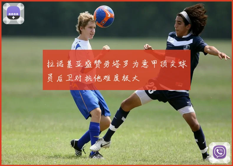 拉诺基亚盛赞劳塔罗为意甲顶尖球员后卫对抗他难度极大