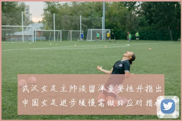 武汉女足主帅谈留洋重要性并指出中国女足进步缓慢需做好应对措施