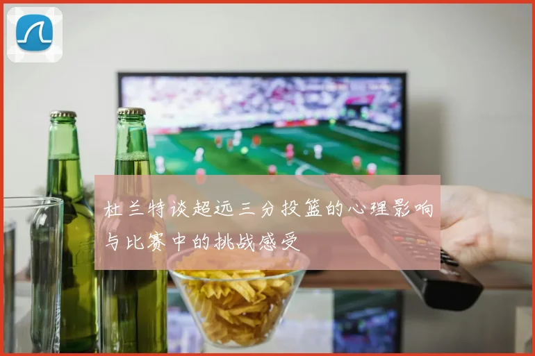 杜兰特谈超远三分投篮的心理影响与比赛中的挑战感受