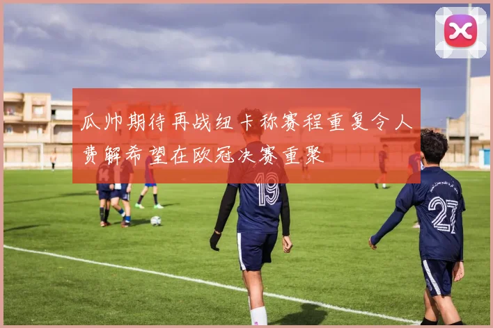瓜帅期待再战纽卡称赛程重复令人费解希望在欧冠决赛重聚