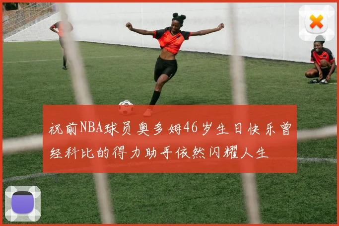 祝前NBA球员奥多姆46岁生日快乐曾经科比的得力助手依然闪耀人生