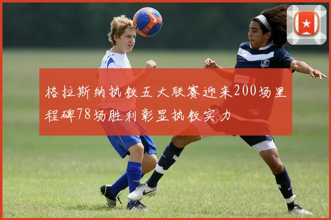 格拉斯纳执教五大联赛迎来200场里程碑78场胜利彰显执教实力