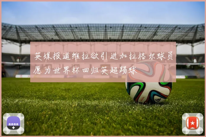 英媒报道维拉欲引进加拉格尔球员愿为世界杯回归英超踢球