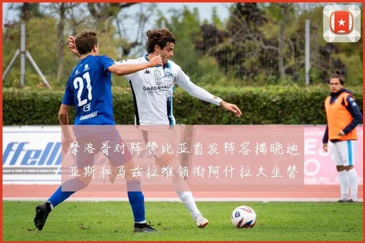 摩洛哥对阵赞比亚首发阵容揭晓迪亚斯和马兹拉维领衔阿什拉夫坐替补席