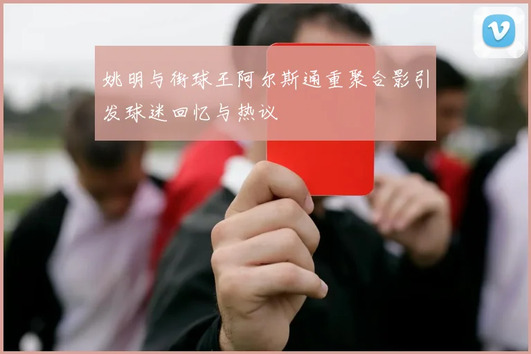 姚明与街球王阿尔斯通重聚合影引发球迷回忆与热议