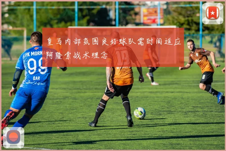 皇马内部氛围良好球队需时间适应阿隆索战术理念
