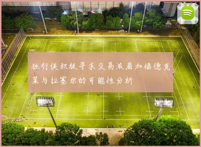 独行侠积极寻求交易浓眉加福德克莱与拉塞尔的可能性分析