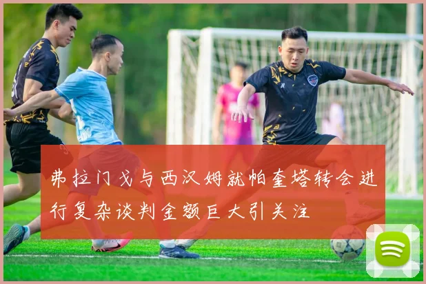 弗拉门戈与西汉姆就帕奎塔转会进行复杂谈判金额巨大引关注