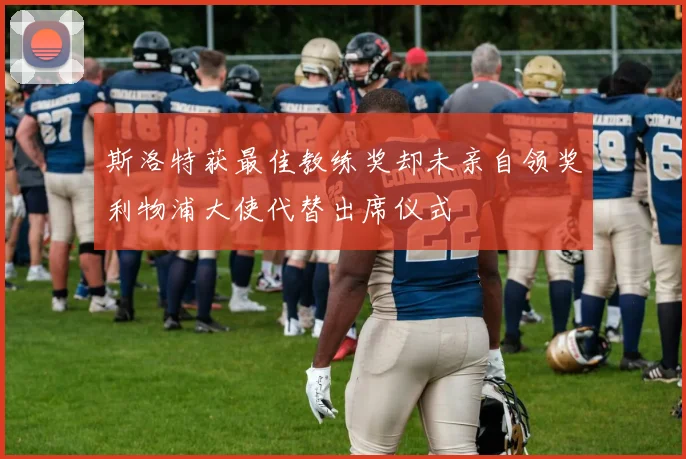 斯洛特获最佳教练奖却未亲自领奖利物浦大使代替出席仪式