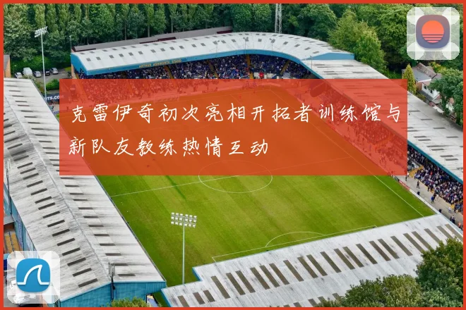 克雷伊奇初次亮相开拓者训练馆与新队友教练热情互动