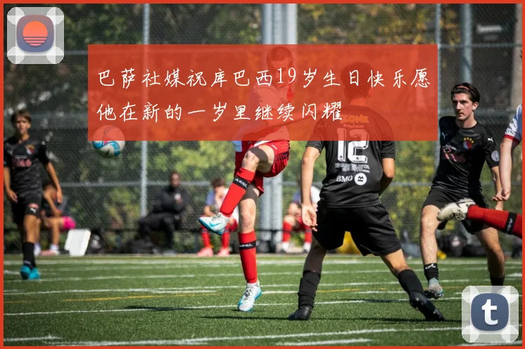 巴萨社媒祝库巴西19岁生日快乐愿他在新的一岁里继续闪耀