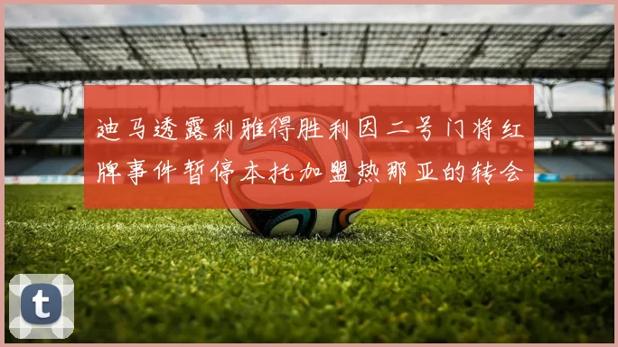 迪马透露利雅得胜利因二号门将红牌事件暂停本托加盟热那亚的转会事宜