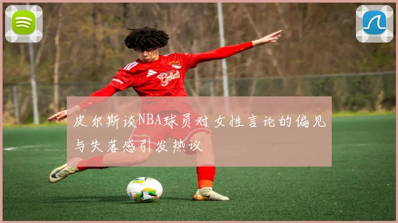 皮尔斯谈NBA球员对女性言论的偏见与失落感引发热议