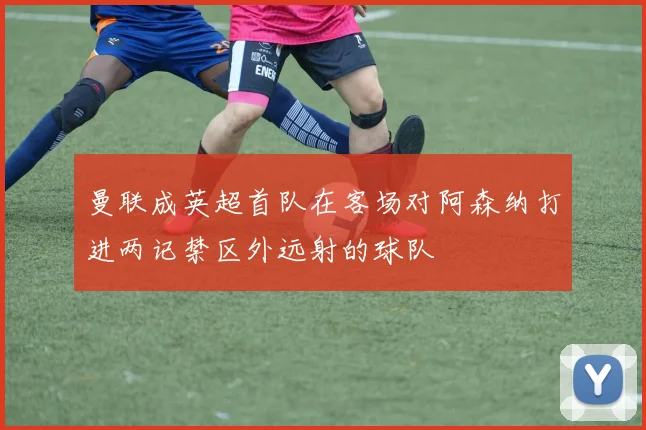 曼联成英超首队在客场对阿森纳打进两记禁区外远射的球队