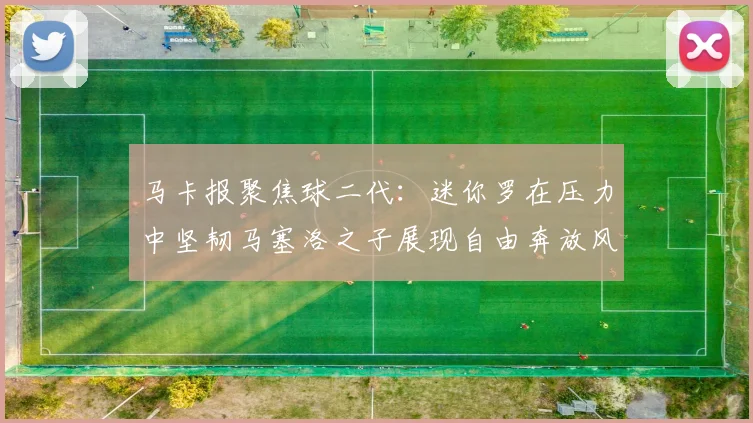 马卡报聚焦球二代：迷你罗在压力中坚韧马塞洛之子展现自由奔放风采