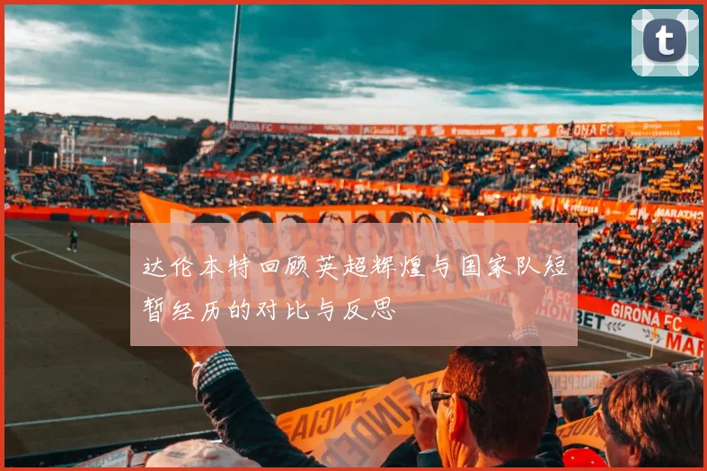 达伦本特回顾英超辉煌与国家队短暂经历的对比与反思