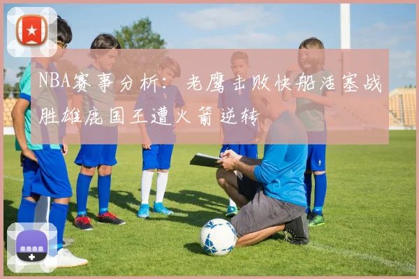 NBA赛事分析：老鹰击败快船活塞战胜雄鹿国王遭火箭逆转
