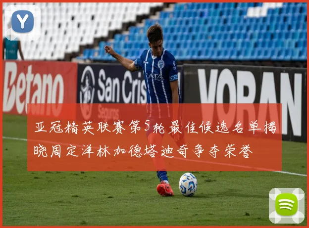 亚冠精英联赛第5轮最佳候选名单揭晓周定洋林加德塔迪奇争夺荣誉