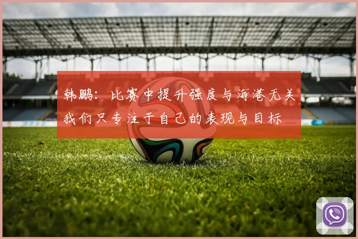 韩鹏：比赛中提升强度与海港无关我们只专注于自己的表现与目标