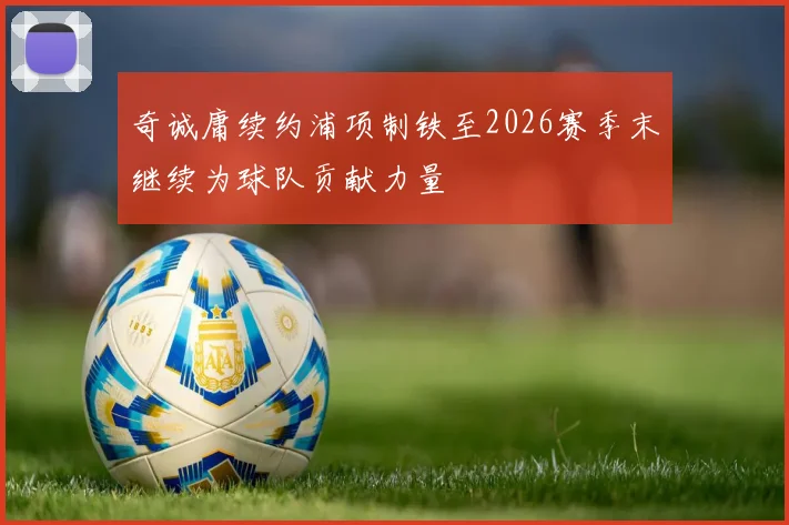 奇诚庸续约浦项制铁至2026赛季末继续为球队贡献力量