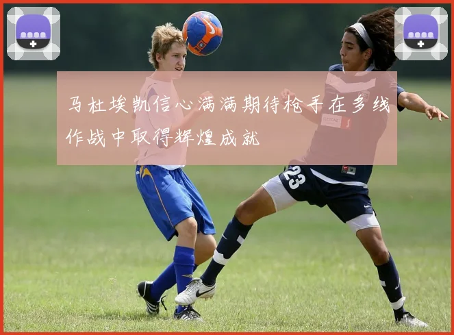 马杜埃凯信心满满期待枪手在多线作战中取得辉煌成就