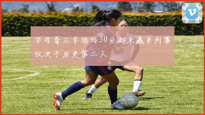 字母哥三季场均30分却未赢系列赛仅次于历史第二人
