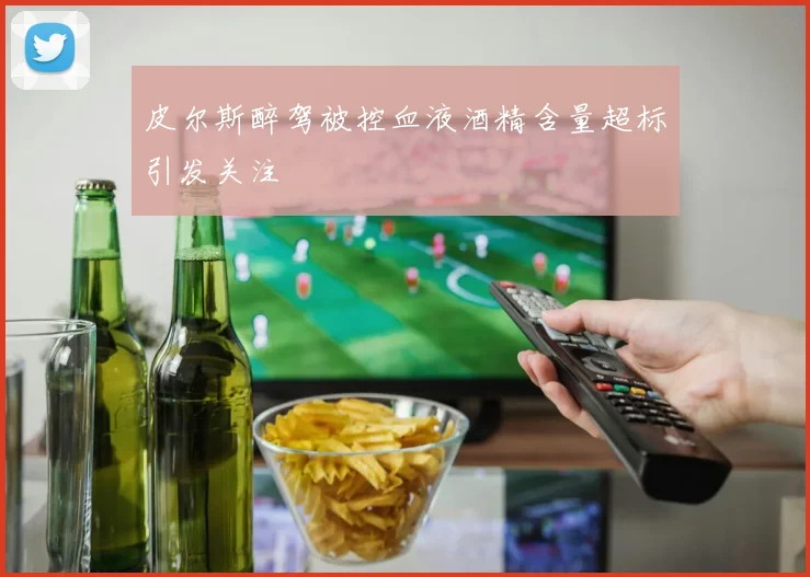 皮尔斯醉驾被控血液酒精含量超标引发关注