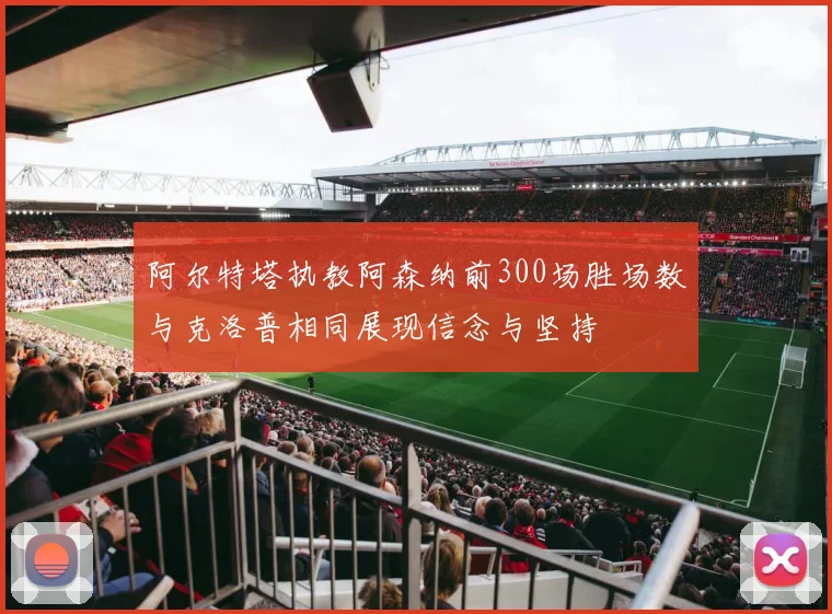 阿尔特塔执教阿森纳前300场胜场数与克洛普相同展现信念与坚持