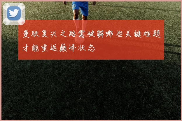 曼联复兴之路需破解哪些关键难题才能重返巅峰状态
