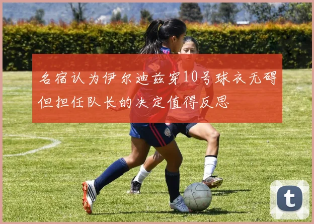 名宿认为伊尔迪兹穿10号球衣无碍但担任队长的决定值得反思