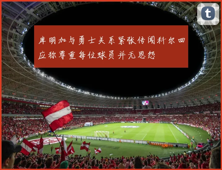 库明加与勇士关系紧张传闻科尔回应称尊重每位球员并无恩怨