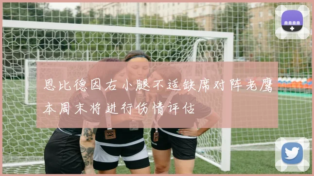 恩比德因右小腿不适缺席对阵老鹰本周末将进行伤情评估