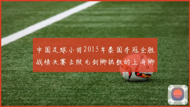 中国足球小将2015年泰国夺冠全胜战绩决赛击败毛剑卿执教的上海卿训