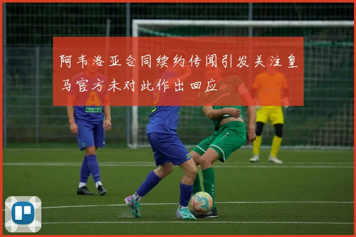 阿韦洛亚合同续约传闻引发关注皇马官方未对此作出回应